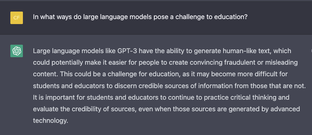 Large language models like GPT-3 have the ability to generate human-like text, which could potentially make it easier for people to create convincing fraudulent or misleading content. This could be a challenge for education, as it may become more difficult for students and educators to discern credible sources of information from those that are not. It is important for students and educators to continue to practice critical thinking and evaluate the credibility of sources, even when those sources are generated by advanced technology.